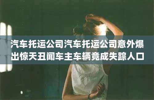 汽车托运公司汽车托运公司意外爆出惊天丑闻车主车辆竟成失踪人口