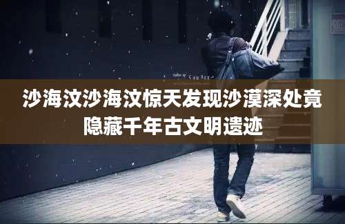 沙海汶沙海汶惊天发现沙漠深处竟隐藏千年古文明遗迹