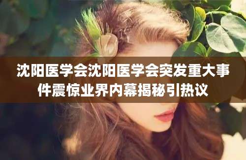沈阳医学会沈阳医学会突发重大事件震惊业界内幕揭秘引热议