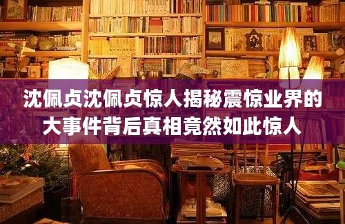 沈佩贞沈佩贞惊人揭秘震惊业界的大事件背后真相竟然如此惊人