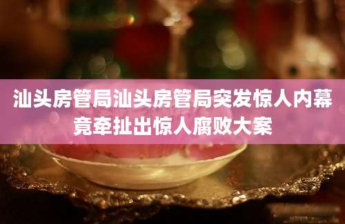 汕头房管局汕头房管局突发惊人内幕竟牵扯出惊人腐败大案