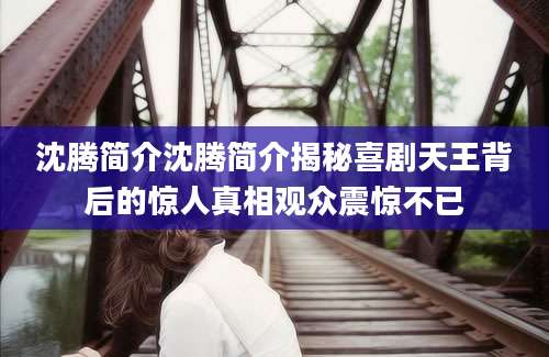 沈腾简介沈腾简介揭秘喜剧天王背后的惊人真相观众震惊不已