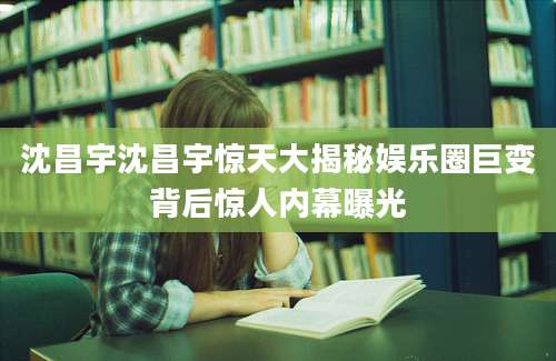 沈昌宇沈昌宇惊天大揭秘娱乐圈巨变背后惊人内幕曝光