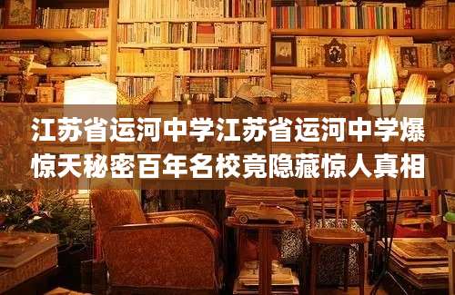 江苏省运河中学江苏省运河中学爆惊天秘密百年名校竟隐藏惊人真相