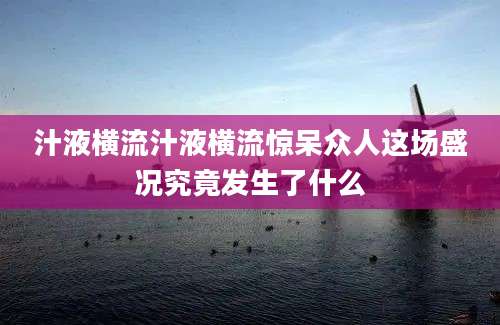 汁液横流汁液横流惊呆众人这场盛况究竟发生了什么