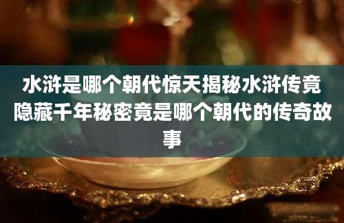 水浒是哪个朝代惊天揭秘水浒传竟隐藏千年秘密竟是哪个朝代的传奇故事
