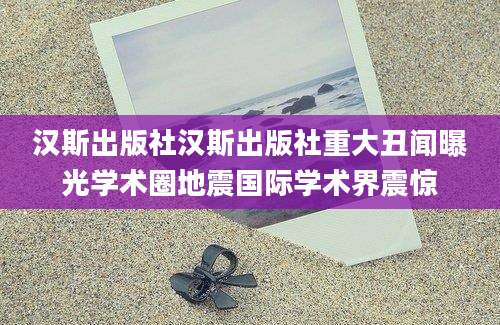 汉斯出版社汉斯出版社重大丑闻曝光学术圈地震国际学术界震惊