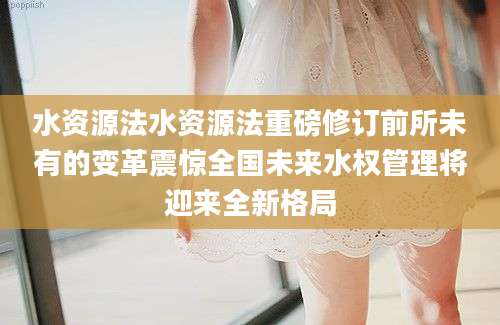 水资源法水资源法重磅修订前所未有的变革震惊全国未来水权管理将迎来全新格局