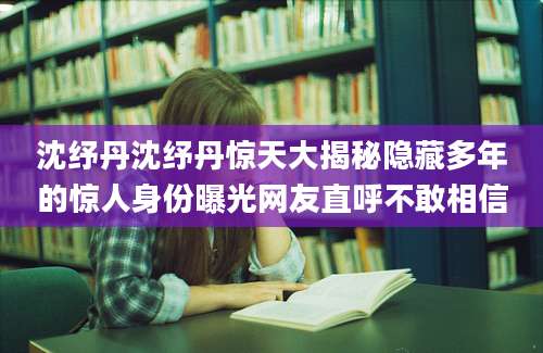 沈纾丹沈纾丹惊天大揭秘隐藏多年的惊人身份曝光网友直呼不敢相信