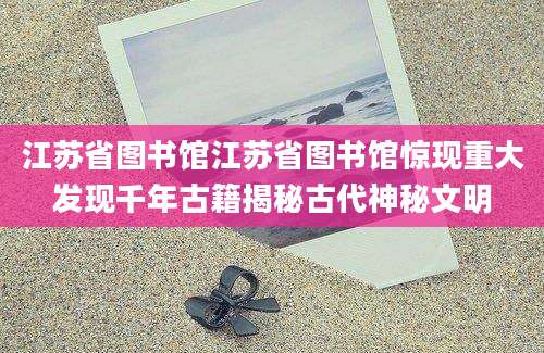 江苏省图书馆江苏省图书馆惊现重大发现千年古籍揭秘古代神秘文明