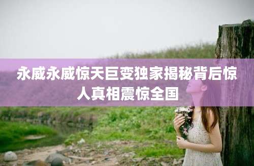 永威永威惊天巨变独家揭秘背后惊人真相震惊全国