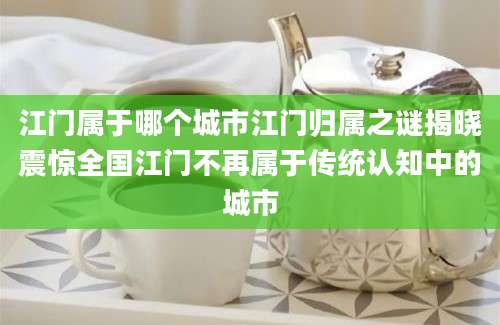 江门属于哪个城市江门归属之谜揭晓震惊全国江门不再属于传统认知中的城市