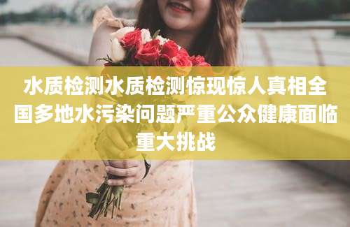 水质检测水质检测惊现惊人真相全国多地水污染问题严重公众健康面临重大挑战