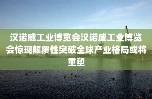 汉诺威工业博览会汉诺威工业博览会惊现颠覆性突破全球产业格局或将重塑