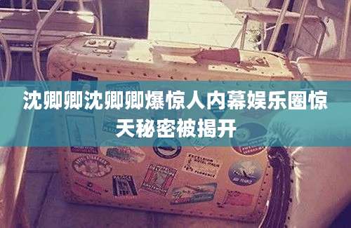 沈卿卿沈卿卿爆惊人内幕娱乐圈惊天秘密被揭开