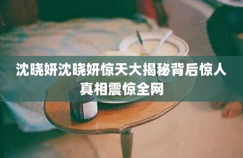沈晓妍沈晓妍惊天大揭秘背后惊人真相震惊全网