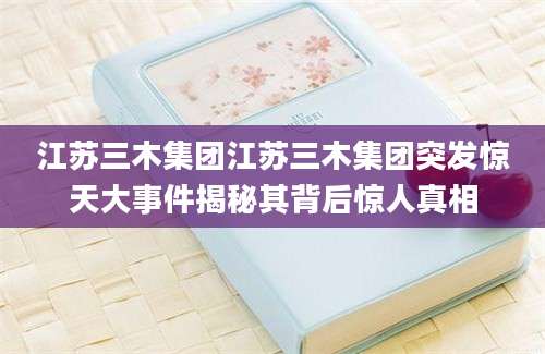 江苏三木集团江苏三木集团突发惊天大事件揭秘其背后惊人真相