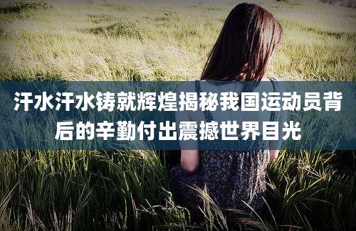 汗水汗水铸就辉煌揭秘我国运动员背后的辛勤付出震撼世界目光