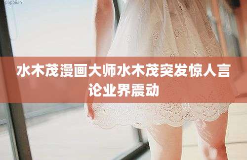 水木茂漫画大师水木茂突发惊人言论业界震动
