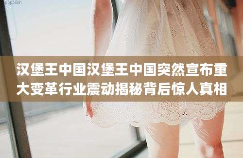 汉堡王中国汉堡王中国突然宣布重大变革行业震动揭秘背后惊人真相