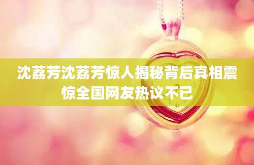 沈荔芳沈荔芳惊人揭秘背后真相震惊全国网友热议不已