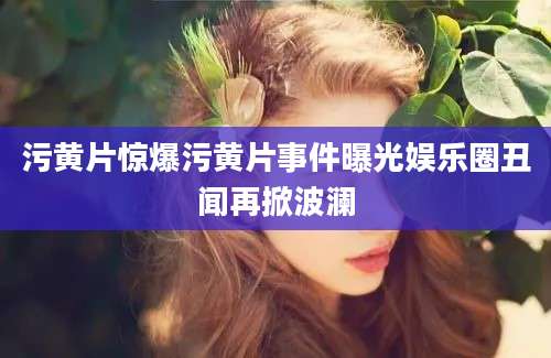 污黄片惊爆污黄片事件曝光娱乐圈丑闻再掀波澜