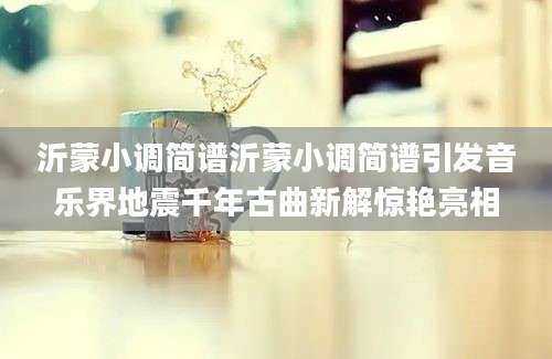 沂蒙小调简谱沂蒙小调简谱引发音乐界地震千年古曲新解惊艳亮相