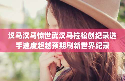 汉马汉马惊世武汉马拉松创纪录选手速度超越预期刷新世界纪录