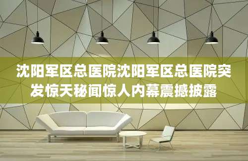 沈阳军区总医院沈阳军区总医院突发惊天秘闻惊人内幕震撼披露