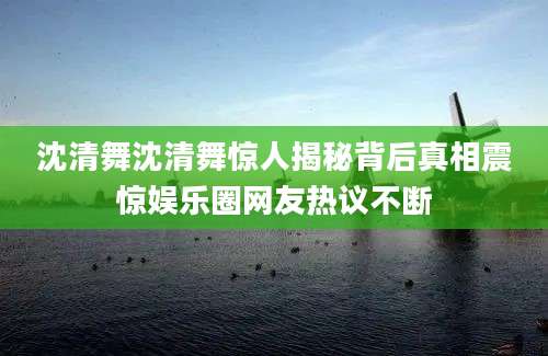 沈清舞沈清舞惊人揭秘背后真相震惊娱乐圈网友热议不断