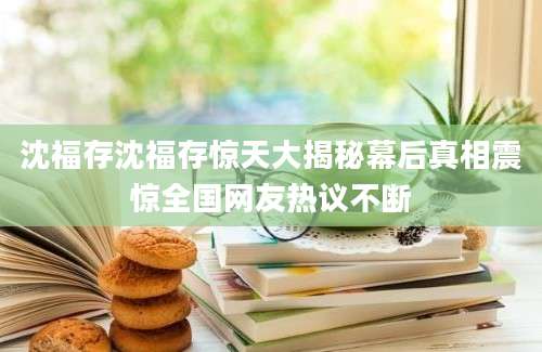 沈福存沈福存惊天大揭秘幕后真相震惊全国网友热议不断