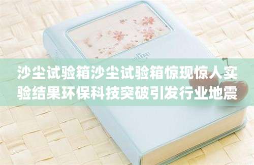 沙尘试验箱沙尘试验箱惊现惊人实验结果环保科技突破引发行业地震