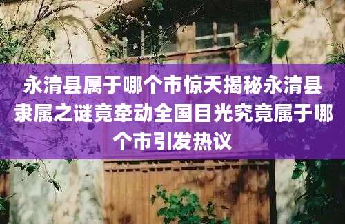 永清县属于哪个市惊天揭秘永清县隶属之谜竟牵动全国目光究竟属于哪个市引发热议