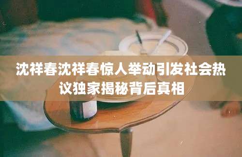 沈祥春沈祥春惊人举动引发社会热议独家揭秘背后真相
