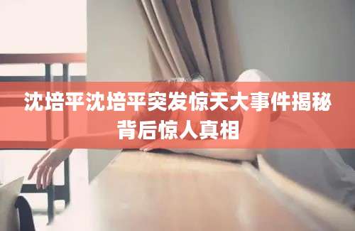 沈培平沈培平突发惊天大事件揭秘背后惊人真相