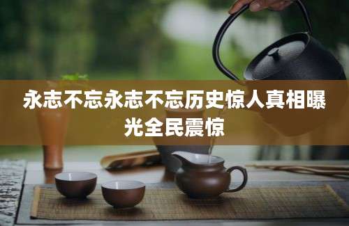 永志不忘永志不忘历史惊人真相曝光全民震惊