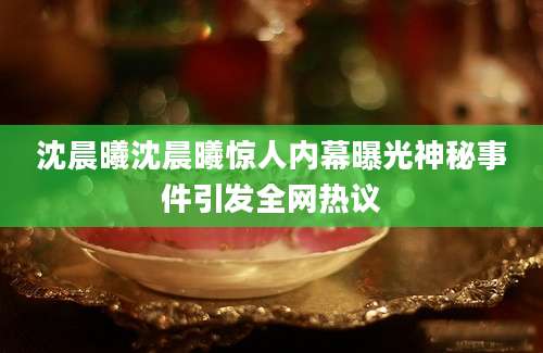 沈晨曦沈晨曦惊人内幕曝光神秘事件引发全网热议