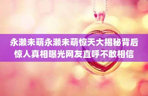 永濑未萌永濑未萌惊天大揭秘背后惊人真相曝光网友直呼不敢相信