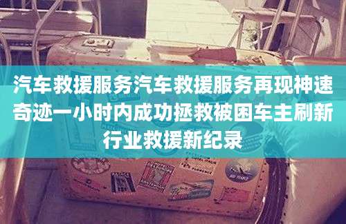 汽车救援服务汽车救援服务再现神速奇迹一小时内成功拯救被困车主刷新行业救援新纪录