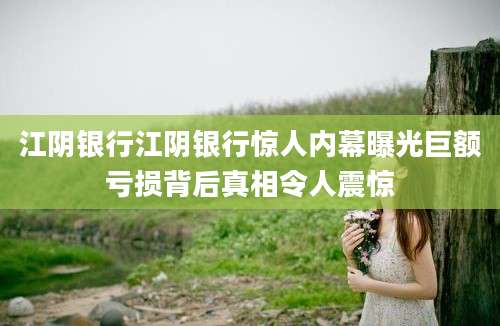 江阴银行江阴银行惊人内幕曝光巨额亏损背后真相令人震惊