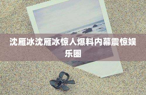 沈雁冰沈雁冰惊人爆料内幕震惊娱乐圈