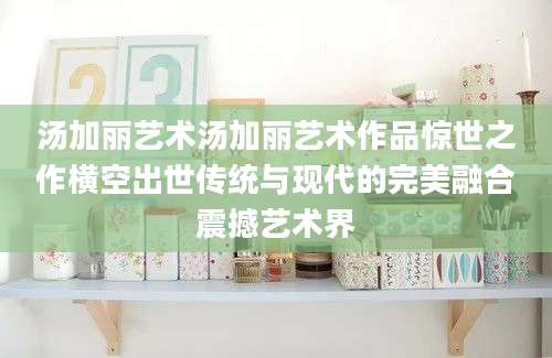 汤加丽艺术汤加丽艺术作品惊世之作横空出世传统与现代的完美融合震撼艺术界