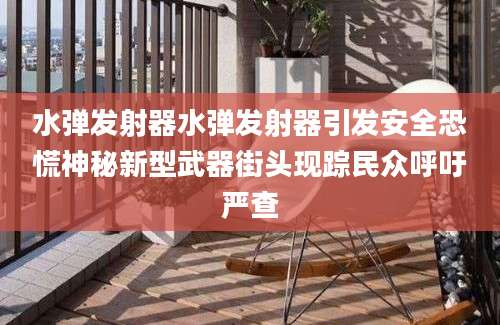 水弹发射器水弹发射器引发安全恐慌神秘新型武器街头现踪民众呼吁严查