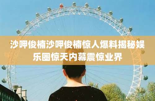 沙呷俊楠沙呷俊楠惊人爆料揭秘娱乐圈惊天内幕震惊业界