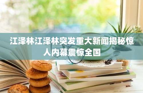 江泽林江泽林突发重大新闻揭秘惊人内幕震惊全国