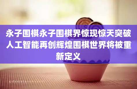 永子围棋永子围棋界惊现惊天突破人工智能再创辉煌围棋世界将被重新定义