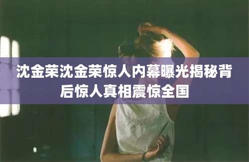 沈金荣沈金荣惊人内幕曝光揭秘背后惊人真相震惊全国