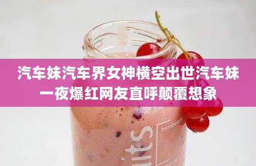 汽车妹汽车界女神横空出世汽车妹一夜爆红网友直呼颠覆想象