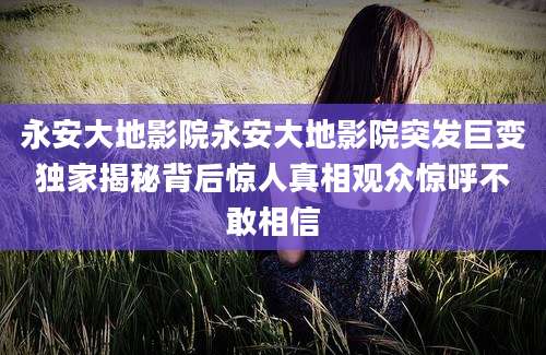 永安大地影院永安大地影院突发巨变独家揭秘背后惊人真相观众惊呼不敢相信