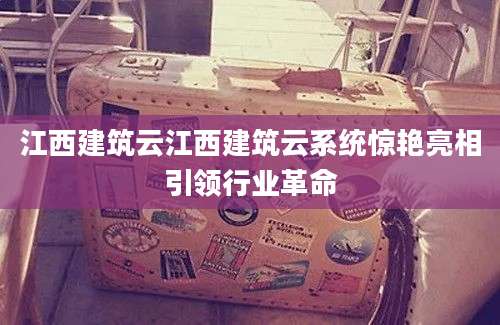 江西建筑云江西建筑云系统惊艳亮相引领行业革命